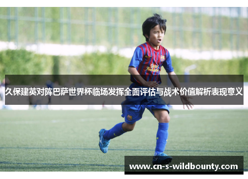 久保建英对阵巴萨世界杯临场发挥全面评估与战术价值解析表现意义