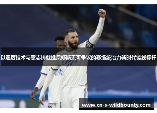 以速度技术与意志铸就维尼修斯无可争议的赛场统治力新时代锋线标杆 以速度技术与意志铸就维尼修斯无可争议的赛场统治力新时代锋线标杆