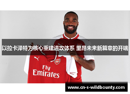 以拉卡泽特为核心重建进攻体系 里昂未来新篇章的开端 以拉卡泽特为核心重建进攻体系 里昂未来新篇章的开端