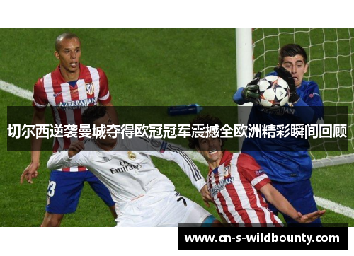 切尔西逆袭曼城夺得欧冠冠军震撼全欧洲精彩瞬间回顾 切尔西逆袭曼城夺得欧冠冠军震撼全欧洲精彩瞬间回顾
