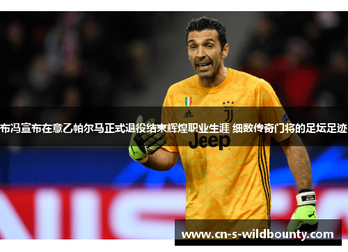 布冯宣布在意乙帕尔马正式退役结束辉煌职业生涯 细数传奇门将的足坛足迹 布冯宣布在意乙帕尔马正式退役结束辉煌职业生涯 细数传奇门将的足坛足迹