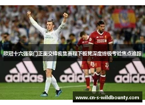 欧冠十六强豪门正面交锋密集赛程下板凳深度终极考验焦点追踪 欧冠十六强豪门正面交锋密集赛程下板凳深度终极考验焦点追踪