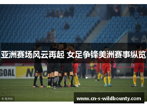 亚洲赛场风云再起 女足争锋美洲赛事纵览