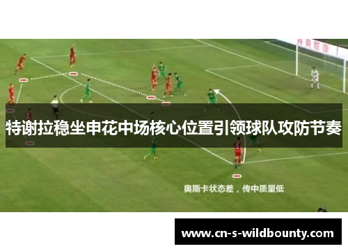 特谢拉稳坐申花中场核心位置引领球队攻防节奏 特谢拉稳坐申花中场核心位置引领球队攻防节奏